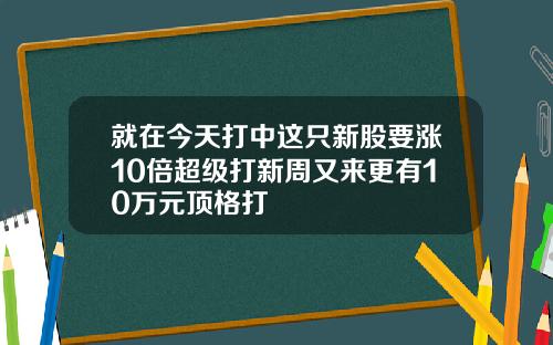 就在今天打中这只新股要涨10倍超级打新周又来更有10万元顶格打