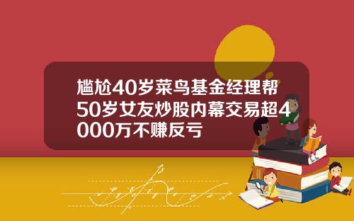 尴尬40岁菜鸟基金经理帮50岁女友炒股内幕交易超4000万不赚反亏