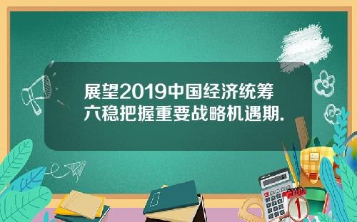 展望2019中国经济统筹六稳把握重要战略机遇期.