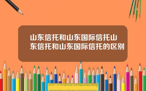 山东信托和山东国际信托山东信托和山东国际信托的区别