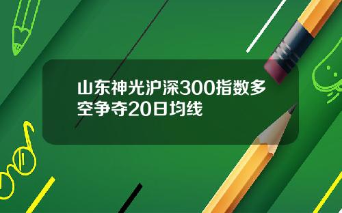 山东神光沪深300指数多空争夺20日均线