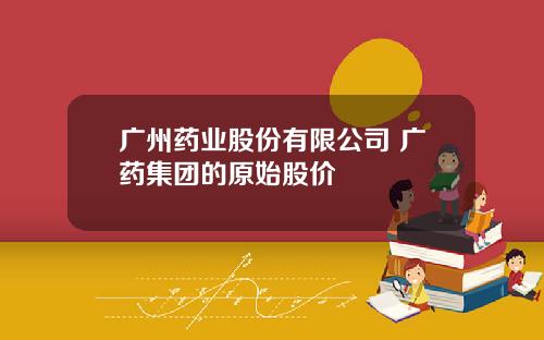 广州药业股份有限公司 广药集团的原始股价