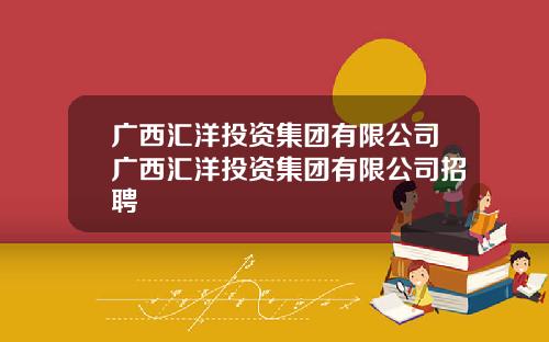 广西汇洋投资集团有限公司广西汇洋投资集团有限公司招聘