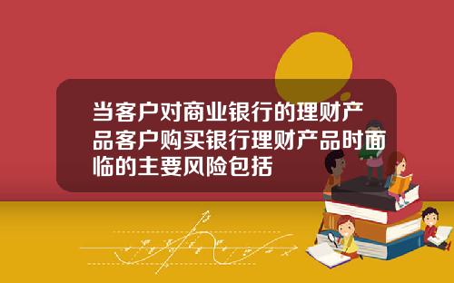当客户对商业银行的理财产品客户购买银行理财产品时面临的主要风险包括
