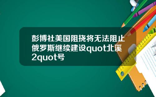 彭博社美国阻挠将无法阻止俄罗斯继续建设quot北溪2quot号