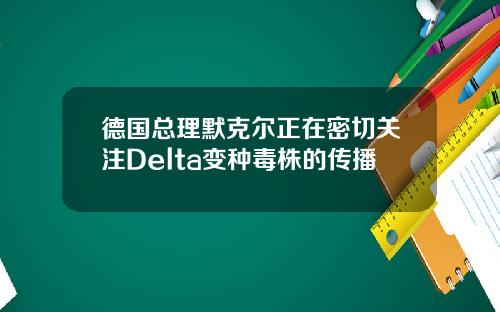德国总理默克尔正在密切关注Delta变种毒株的传播