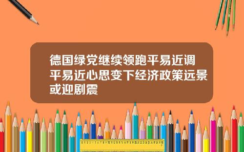 德国绿党继续领跑平易近调平易近心思变下经济政策远景或迎剧震