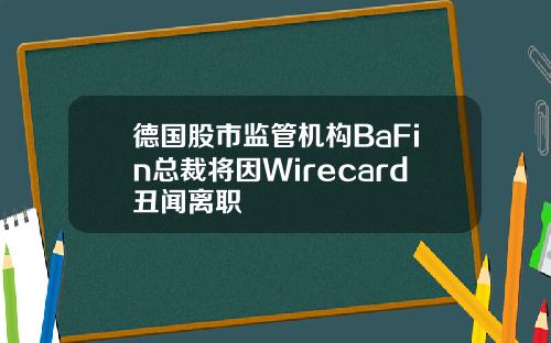 德国股市监管机构BaFin总裁将因Wirecard丑闻离职