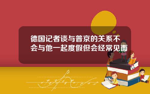 德国记者谈与普京的关系不会与他一起度假但会经常见面