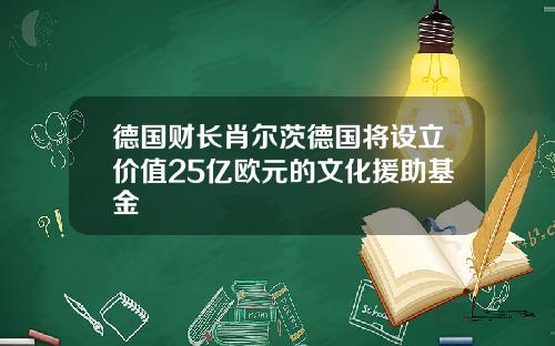 德国财长肖尔茨德国将设立价值25亿欧元的文化援助基金
