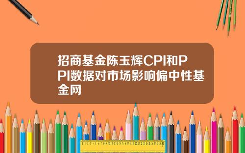 招商基金陈玉辉CPI和PPI数据对市场影响偏中性基金网