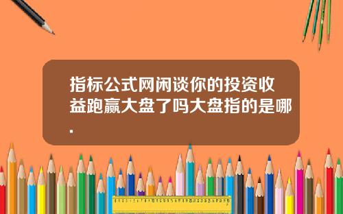 指标公式网闲谈你的投资收益跑赢大盘了吗大盘指的是哪.