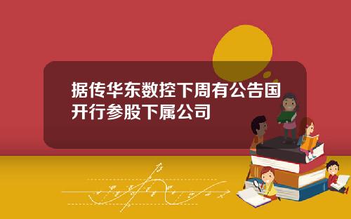 据传华东数控下周有公告国开行参股下属公司