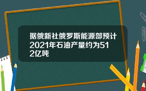 据俄新社俄罗斯能源部预计2021年石油产量约为512亿吨
