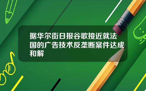 据华尔街日报谷歌接近就法国的广告技术反垄断案件达成和解