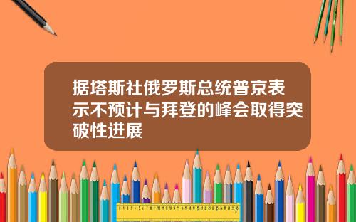 据塔斯社俄罗斯总统普京表示不预计与拜登的峰会取得突破性进展