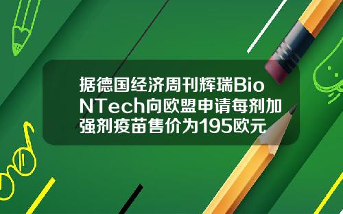 据德国经济周刊辉瑞BioNTech向欧盟申请每剂加强剂疫苗售价为195欧元