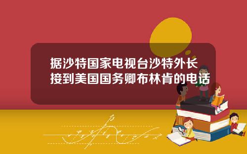 据沙特国家电视台沙特外长接到美国国务卿布林肯的电话