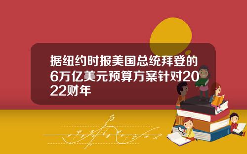 据纽约时报美国总统拜登的6万亿美元预算方案针对2022财年