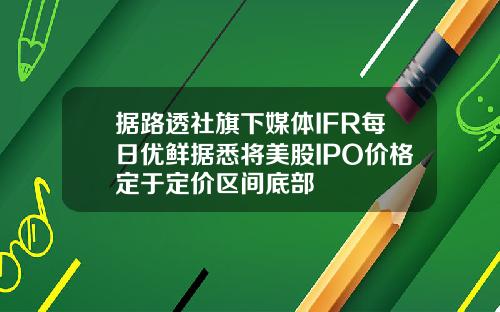 据路透社旗下媒体IFR每日优鲜据悉将美股IPO价格定于定价区间底部