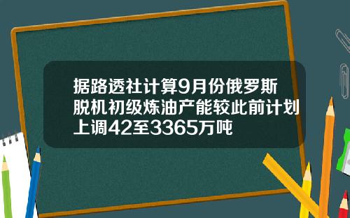 据路透社计算9月份俄罗斯脱机初级炼油产能较此前计划上调42至3365万吨