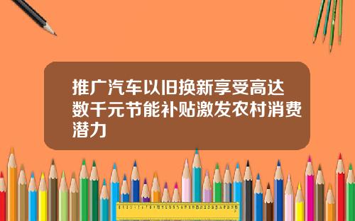 推广汽车以旧换新享受高达数千元节能补贴激发农村消费潜力