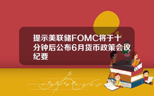 提示美联储FOMC将于十分钟后公布6月货币政策会议纪要