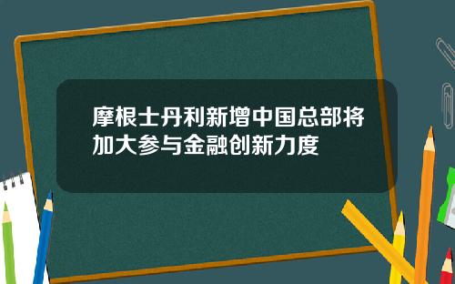 摩根士丹利新增中国总部将加大参与金融创新力度