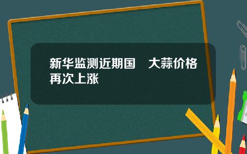 新华监测近期国內大蒜价格再次上涨