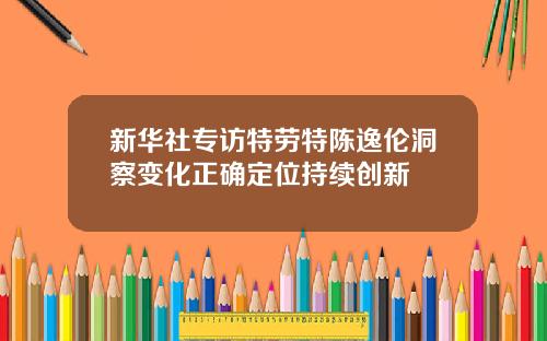 新华社专访特劳特陈逸伦洞察变化正确定位持续创新