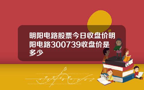 明阳电路股票今日收盘价明阳电路300739收盘价是多少