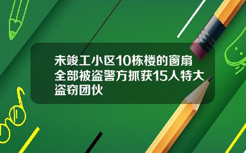 未竣工小区10栋楼的窗扇全部被盗警方抓获15人特大盗窃团伙