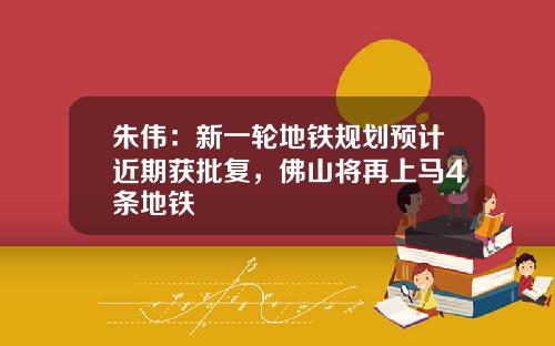 朱伟：新一轮地铁规划预计近期获批复，佛山将再上马4条地铁