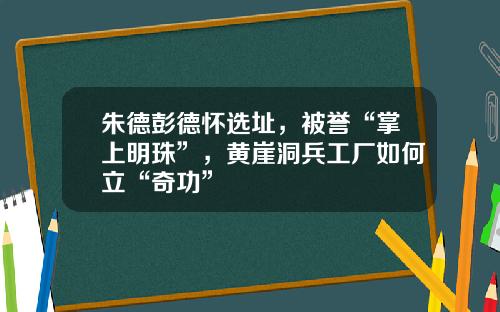 朱德彭德怀选址，被誉“掌上明珠”，黄崖洞兵工厂如何立“奇功”