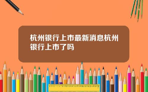 杭州银行上市最新消息杭州银行上市了吗