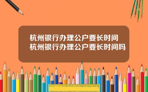 杭州银行办理公户要长时间杭州银行办理公户要长时间吗