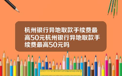 杭州银行异地取款手续费最高50元杭州银行异地取款手续费最高50元吗