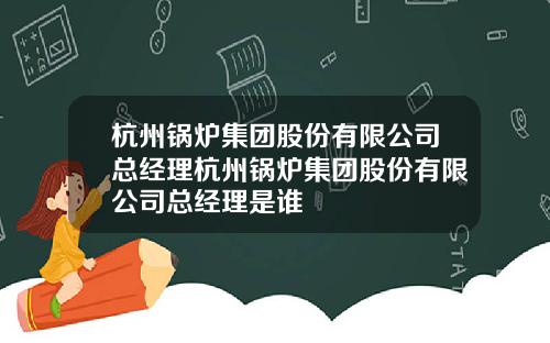 杭州锅炉集团股份有限公司总经理杭州锅炉集团股份有限公司总经理是谁