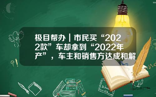 极目帮办｜市民买“2022款”车却拿到“2022年产”，车主和销售方达成和解
