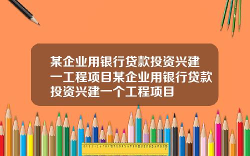 某企业用银行贷款投资兴建一工程项目某企业用银行贷款投资兴建一个工程项目