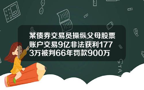 某债券交易员操纵父母股票账户交易9亿非法获利1773万被判66年罚款900万