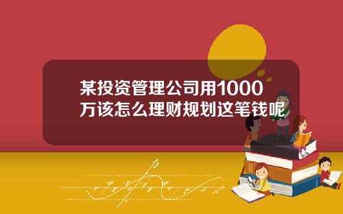 某投资管理公司用1000万该怎么理财规划这笔钱呢