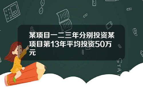 某项目一二三年分别投资某项目第13年平均投资50万元