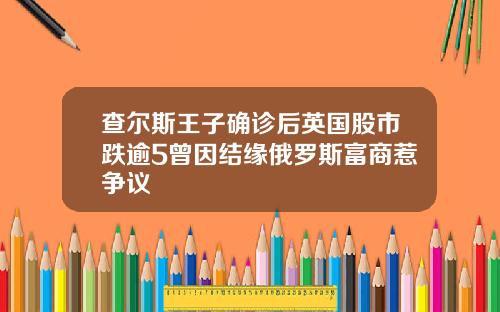 查尔斯王子确诊后英国股市跌逾5曾因结缘俄罗斯富商惹争议