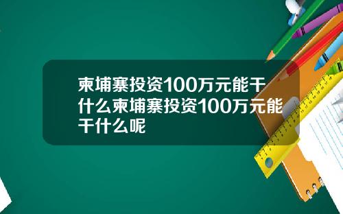 柬埔寨投资100万元能干什么柬埔寨投资100万元能干什么呢