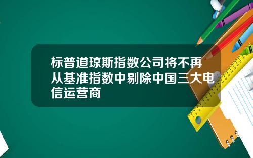 标普道琼斯指数公司将不再从基准指数中剔除中国三大电信运营商