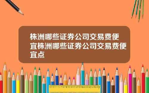 株洲哪些证券公司交易费便宜株洲哪些证券公司交易费便宜点