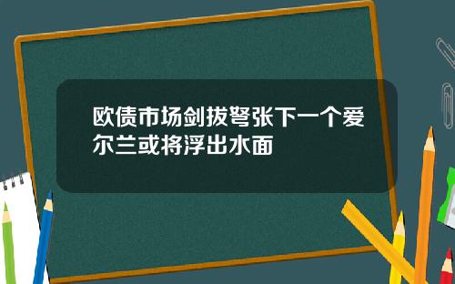 欧债市场剑拔弩张下一个爱尔兰或将浮出水面
