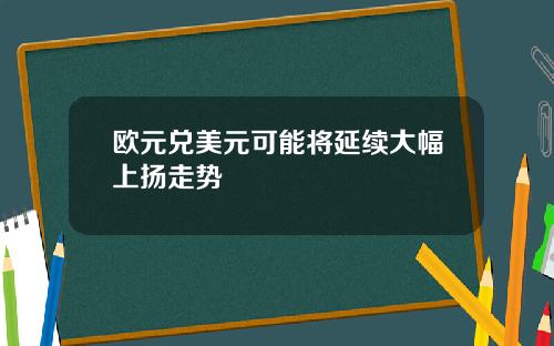 欧元兑美元可能将延续大幅上扬走势