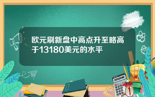 欧元刷新盘中高点升至略高于13180美元的水平